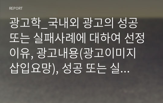 광고학_국내외 광고의 성공 또는 실패사례에 대하여 선정이유, 광고내용(광고이미지 삽입요망), 성공 또는 실패요인, 사례에 관한 자신의 의견 등을 정리하시오.