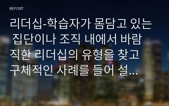 리더십-학습자가 몸담고 있는 집단이나 조직 내에서 바람직한 리더십의 유형을 찾고 구체적인 사례를 들어 설명하시오. (2)