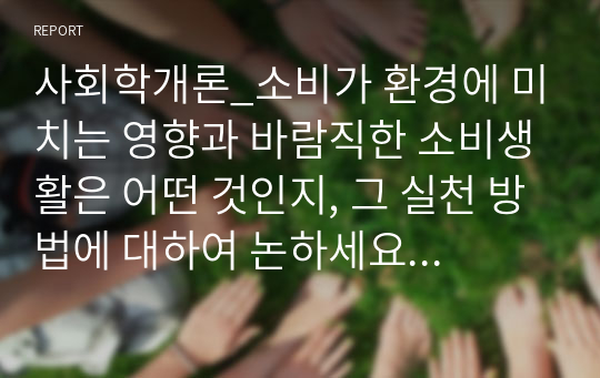 사회학개론_소비가 환경에 미치는 영향과 바람직한 소비생활은 어떤 것인지, 그 실천 방법에 대하여 논하세요. (5)