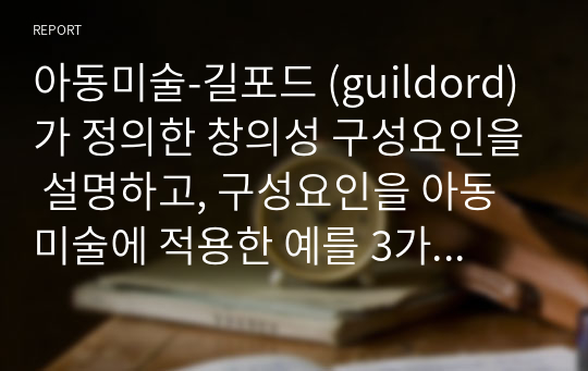 아동미술-길포드 (guildord)가 정의한 창의성 구성요인을 설명하고, 구성요인을 아동미술에 적용한 예를 3가지 이상 찾아 제시하고 또 창의성 미술에 대해 본인의 생각은 어떠한지 작성해보시오.