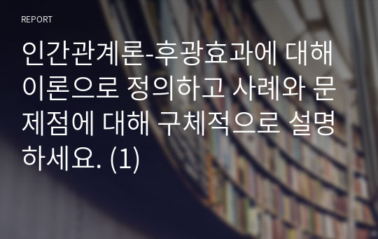 인간관계론-후광효과에 대해 이론으로 정의하고 사례와 문제점에 대해 구체적으로 설명하세요. (1)