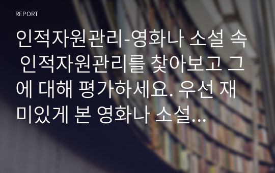 인적자원관리-영화나 소설 속 인적자원관리를 찿아보고 그에 대해 평가하세요. 우선 재미있게 본 영화나 소설에서 인적자원관리와 관련된 부분을 찿아보세요. 인적자원관리의 프로세스 중 한 가지(채용, 이직, 교육 등)만을 보여주고 있는 경우라도 무방합니다. 등장인물들의 인적자원관리 방식을 관찰하고, 그에 대해 평가하세요.