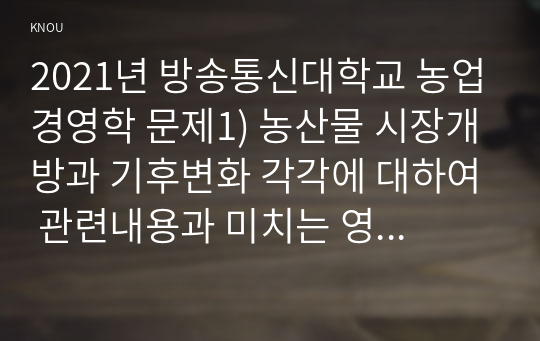 2021년 방송통신대학교 농업경영학 문제1) 농산물 시장개방과 기후변화 각각에 대하여 관련내용과 미치는 영향을 구분해서 기술하라. 문제2) 농산물 시장개방 상황을 SWOT 분석 방식에 의해 표를 이용하여 제시하고, 농산물 시장개방에 따른 대응방안을 제시하라.