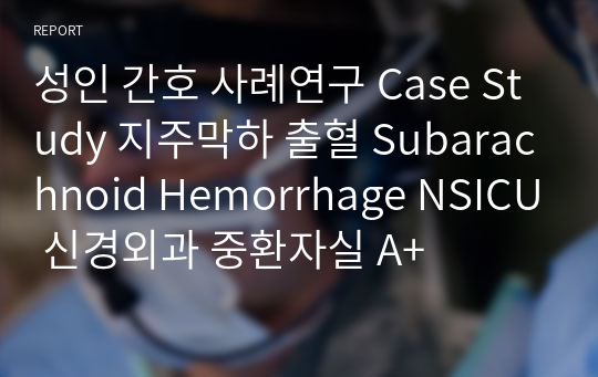 성인 간호 사례연구 Case Study 지주막하 출혈 Subarachnoid Hemorrhage NSICU 신경외과 중환자실 A+