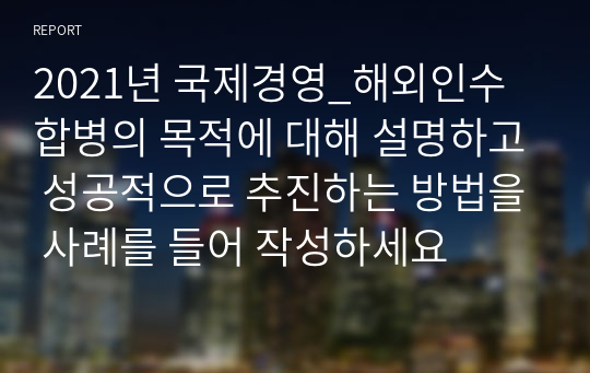 2021년 국제경영_해외인수합병의 목적에 대해 설명하고 성공적으로 추진하는 방법을 사례를 들어 작성하세요