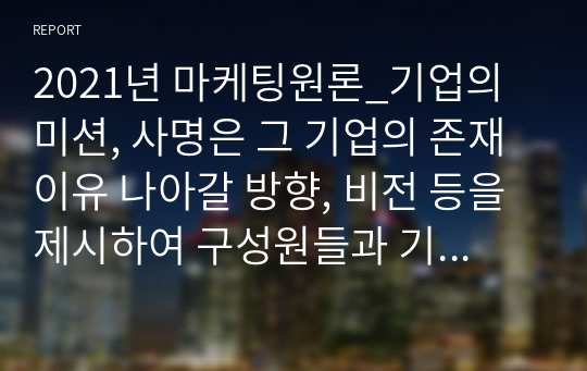 2021년 마케팅원론_기업의 미션, 사명은 그 기업의 존재이유 나아갈 방향, 비전 등을 제시하여 구성원들과 기업의 가치를 공유하고 동기유발 등을 가능하게 하는 중요한 요소입니다. 추천할만한 기업의 홈페이지를 방문하여 기업미션 비전등을 조사한 후 바람직하게 제시된 기업미션 비전 등을 소개하고 조사자의 의견을 추가하시오.