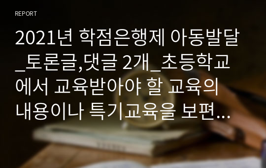 2021년 학점은행제 아동발달_토론글,댓글 2개_초등학교에서 교육받아야 할 교육의 내용이나 특기교육을 보편적인 발달특징보다 앞서 조기교육을 시키는 것과 영유아가 준비되었을 때 보편적인 교육기관인 어린이집유치원을 통해 적기교육을 시키는 것 중 어느 입장에 찬성하는지 토론해봅시다