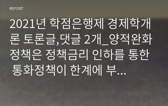 2021년 학점은행제 경제학개론 토론글,댓글 2개_양적완화정책은 정책금리 인하를 통한 통화정책이 한계에 부딪혔을 때 중앙은행이 통화를 시중에 직접 공급함으로써 경기위축을 방어하고, 신용경색을 해소하려는 비전통적인 통화정책이다