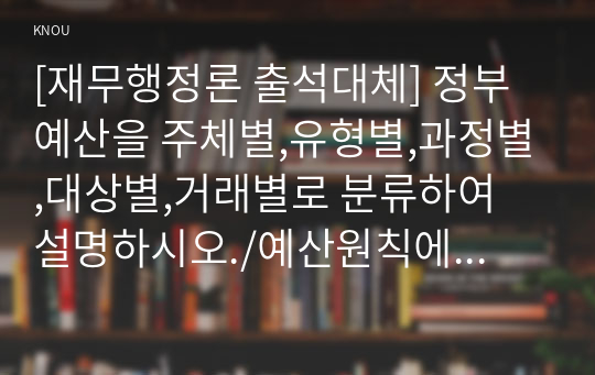 [재무행정론 출석대체] 정부예산을 주체별,유형별,과정별,대상별,거래별로 분류하여 설명하시오./예산원칙에 대하여 입법부 측면과 행정부 측면의 원칙을 비교하여 설명하시오./ 세출예산의 결정방법인 점증주의와 총체주의를 비교하여 설명하시오.