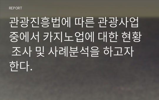 관광진흥법에 따른 관광사업 중에서 카지노업에 대한 현황 조사 및 사례분석을 하고자 한다.