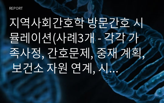 지역사회간호학 방문간호 시뮬레이션(사례3개 - 각각 가족사정, 간호문제, 중재 계획, 보건소 자원 연계, 시나리오)