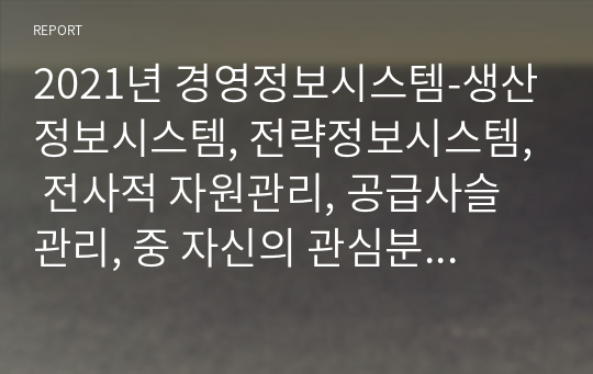 2021년 경영정보시스템-생산정보시스템, 전략정보시스템, 전사적 자원관리, 공급사슬관리, 중 자신의 관심분야 하나를 택한 후 다음 형식을 따라 서술하시오. (2)