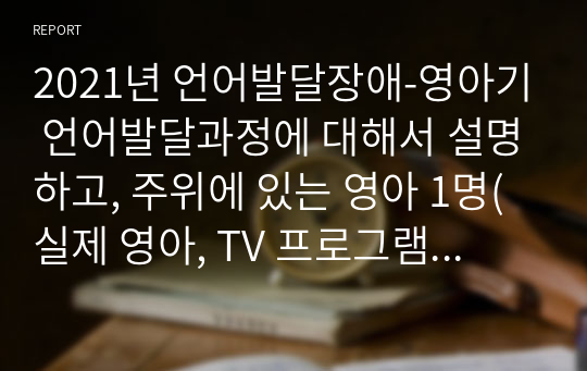 2021년 언어발달장애-영아기 언어발달과정에 대해서 설명하고, 주위에 있는 영아 1명(실제 영아, TV 프로그램,유튜브 등 영상매체에 출연하는 영아 등)을 관찰하고 영아의 언어발달 특성을 기술한 후 이를 근거로 이 영아의 언어발달단계를 제시하시오.