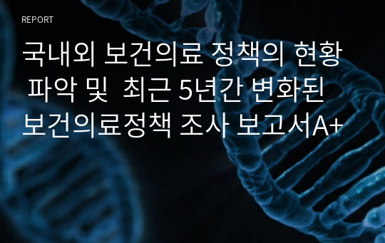 국내외 보건의료 정책의 현황 파악 및  최근 5년간 변화된 보건의료정책 조사 보고서A+