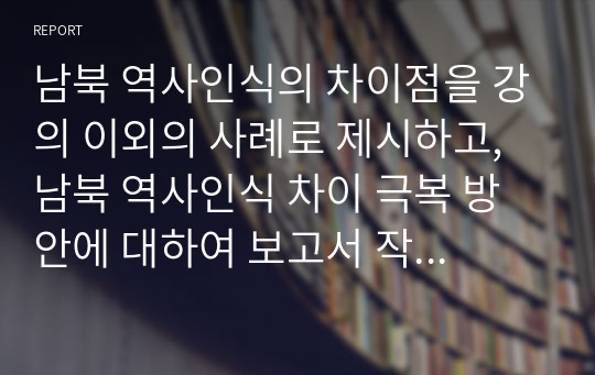 남북 역사인식의 차이점을 강의 이외의 사례로 제시하고, 남북 역사인식 차이 극복 방안에 대하여 보고서 작성하기. 단, 인터넷이나 백과사전 등의 자료를 복사하여 제출한 경우 점수를 인정하지 않음. 동 자료를 인용할 경우 반드시 출처를 밝히는 각주를 붙일 것.