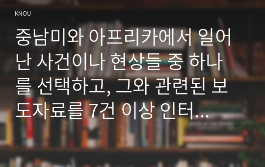 중남미와 아프리카에서 일어난 사건이나 현상들 중 하나를 선택하고, 그와 관련된 보도자료를 7건 이상 인터넷을 통하여 확보한 후, 그 자료들을 근거로 비판적이되 주체적인 글을 200자 원고지 20매 (4000자) 정도로 작성하시오.