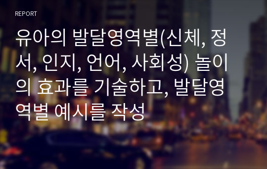 유아의 발달영역별(신체, 정서, 인지, 언어, 사회성) 놀이의 효과를 기술하고, 발달영역별 예시를 작성