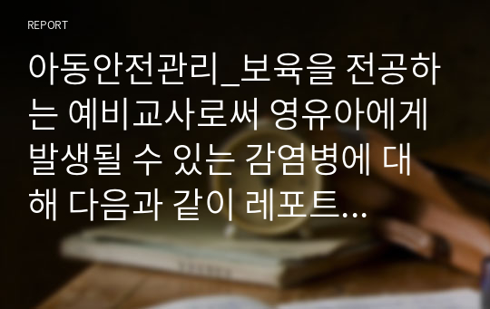 아동안전관리_보육을 전공하는 예비교사로써 영유아에게 발생될 수 있는 감염병에 대해 다음과 같이 레포트 작성기준에 맞추어 작성하여 제출해 주시기 바랍니다