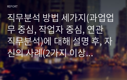 직무분석 방법 세가지(과업업무 중심, 작업자 중심, 연관 직무분석)에 대해 설명 후, 자신의 사례(2가지 이상)를 활용하여 세가지 방법에 따라 상세하게 직무분석을 해 보시고 사례 직무분석을 통해 얻은 바에 대해 기술해 보십시오. 