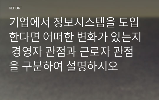 기업에서 정보시스템을 도입한다면 어떠한 변화가 있는지 경영자 관점과 근로자 관점을 구분하여 설명하시오