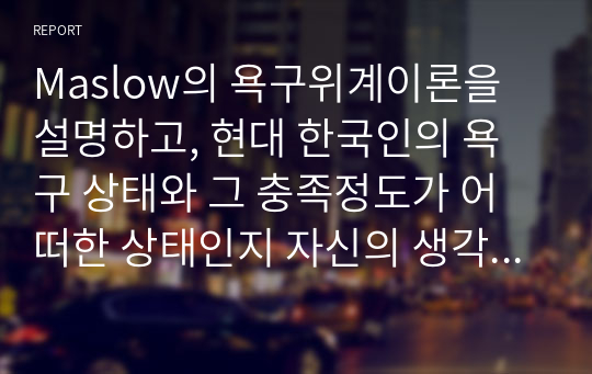 Maslow의 욕구위계이론을 설명하고, 현대 한국인의 욕구 상태와 그 충족정도가 어떠한 상태인지 자신의 생각을 기술하시오