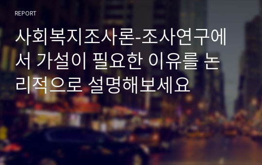 사회복지조사론-조사연구에서 가설이 필요한 이유를 논리적으로 설명해보세요