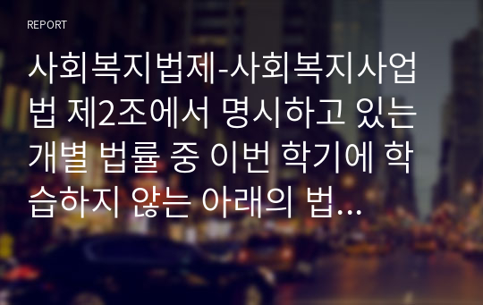 사회복지법제-사회복지사업법 제2조에서 명시하고 있는 개별 법률 중 이번 학기에 학습하지 않는 아래의 법 중에서 1개의 법을 자유롭게 선택하여 그 법의 중요한 내용 등을 중심으로 작성하시오