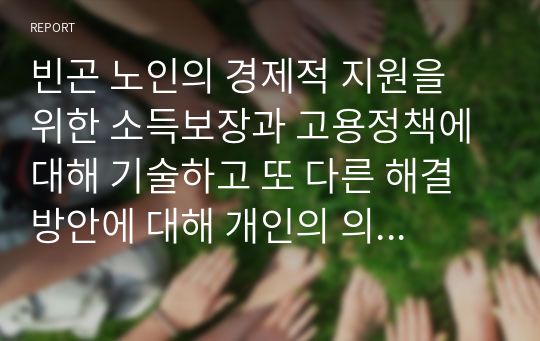 빈곤 노인의 경제적 지원을 위한 소득보장과 고용정책에 대해 기술하고 또 다른 해결 방안에 대해 개인의 의견을 제시하시오