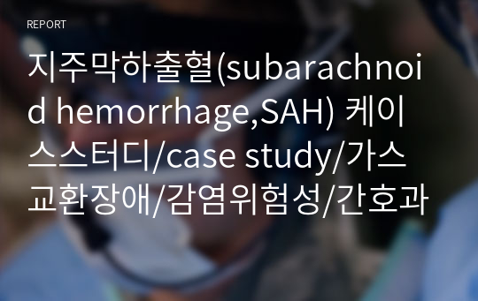 지주막하출혈(subarachnoid hemorrhage,SAH) 케이스스터디/case study/가스교환장애/감염위험성/간호과정/SICU/중환자실/성인간호학실습