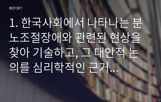 1. 한국사회에서 나타나는 분노조절장애와 관련된 현상을 찾아 기술하고, 그 대안적 논의를 심리학적인 근거로 제시하시오. 2. 대인관계 중 이성 간의 사랑 즉, 연인 관계에서 나타나는 사랑과 헤어짐을 심리학적으로 설명하여 이론을 소개하고 논의하시오. 3. 타인과의 관계가 실질적인 인지과정에 미치는 영향을 설명하시오.