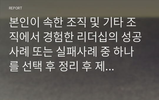 본인이 속한 조직 및 기타 조직에서 경험한 리더십의 성공사례 또는 실패사례 중 하나를 선택 후 정리 후 제출하여 주시기바랍니다.