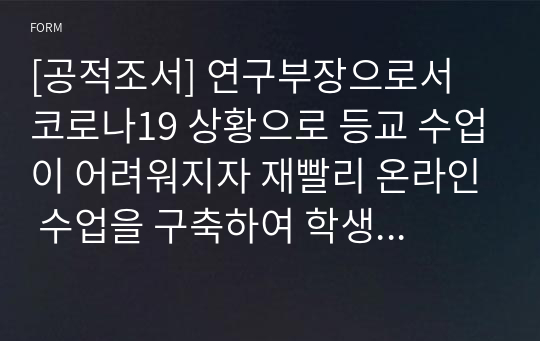 [공적조서] 연구부장으로서 코로나19 상황으로 등교 수업이 어려워지자 재빨리 온라인 수업을 구축하여 학생들의 학습 결손을 최소화하는 데 크게 이바지한 공적조서 견본입니다. 공적 내용이 개조식으로 잘 조직되어 있어 작성하는 데 큰 도움이 될 것입니다.