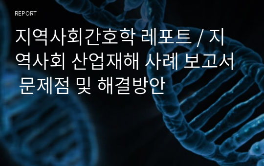 지역사회간호학 레포트 / 지역사회 산업재해 사례 보고서 문제점 및 해결방안