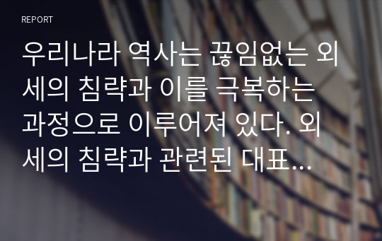 우리나라 역사는 끊임없는 외세의 침략과 이를 극복하는 과정으로 이루어져 있다. 외세의 침략과 관련된 대표적 사건 2가지를 선택하여 그 내용(원인, 과정, 결과 포함)을 정리하고, 사건 이후의 사회 변화에 대하여 자기 견해를 기술하시오.