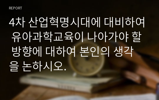 4차 산업혁명시대에 대비하여 유아과학교육이 나아가야 할 방향에 대하여 본인의 생각을 논하시오.