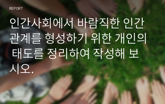 인간사회에서 바람직한 인간관계를 형성하기 위한 개인의 태도를 정리하여 작성해 보시오.