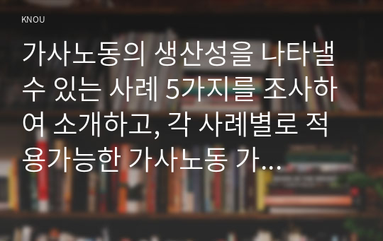 가사노동의 생산성을 나타낼 수 있는 사례 5가지를 조사하여 소개하고, 각 사례별로 적용가능한 가사노동 가치평가 방법을 모두 나열하시오. 그런 다음 선정한 사례 별로 가사노동의 경제적 가치평가를 산출하기 위해 수집할 필요가 있는 정보(연령, 학력, 임금 등)를 가능한 많이 찾아 정리하시오. 다음으로 사례 별로 가장 적절한 경제적 가치평가 방법이 무엇인지 근거