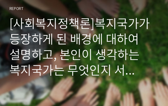 [사회복지정책론]복지국가가 등장하게 된 배경에 대하여 설명하고, 본인이 생각하는 복지국가는 무엇인지 서술하시오