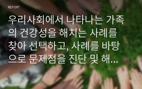 우리사회에서 나타나는 가족의 건강성을 해치는 사례를 찾아 선택하고, 사례를 바탕으로 문제점을 진단 및 해결방안에 개인, 가족, 사회의 역할에 대해 제시.