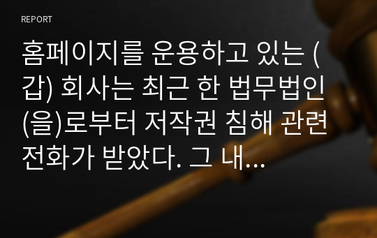 홈페이지를 운용하고 있는 (갑) 회사는 최근 한 법무법인 (을)로부터 저작권 침해 관련 전화가 받았다. 그 내용은 (갑) 회사의 홈페이지는 의뢰인 (병)의 서체를 무단으로 사용하고 있는바 이는 (병)의 저작권을 침해하고 있으므로, 확인으로 위하여 홈페이지 제작시 사용된 서체프로그램의 일련번호를 알려달라는 것이다. 이 경우 (갑) 회사의 조치와 관련된 법률관