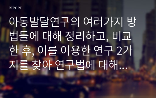 아동발달연구의 여러가지 방법들에 대해 정리하고, 비교한 후, 이를 이용한 연구 2가지를 찾아 연구법에 대해 간단히 소개하시오