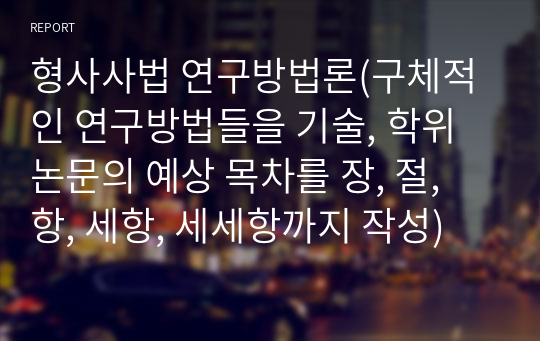 형사사법 연구방법론(구체적인 연구방법들을 기술, 학위논문의 예상 목차를 장, 절, 항, 세항, 세세항까지 작성)