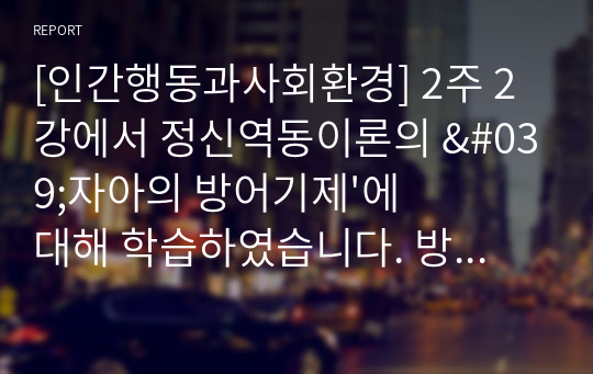 [인간행동과사회환경] 2주 2강에서 정신역동이론의 &#039;자아의 방어기제&#039;에 대해 학습하였습니다. 방어기제의 유형에는 합리화, 억압, 전치 등 매우 다양한 유형들이 있는데, 자신이 자주 사용하는 방어기제는 무엇인지 실례를 최소 3개 이상 들어 보고 그러한 방어기제의 이면에 있는 자신의 심리에 대해 생각해본 후 그 내용을 보고서로 작성해 제출하세요.