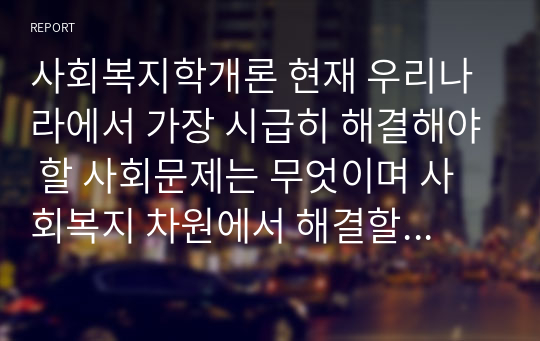 사회복지학개론 현재 우리나라에서 가장 시급히 해결해야 할 사회문제는 무엇이며 사회복지 차원에서 해결할 수 있는 방안은 무엇인지 논리적으로 제시하시오