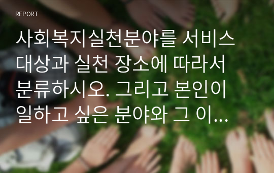 사회복지실천분야를 서비스 대상과 실천 장소에 따라서 분류하시오. 그리고 본인이 일하고 싶은 분야와 그 이유를 무엇인지 기술하시오.