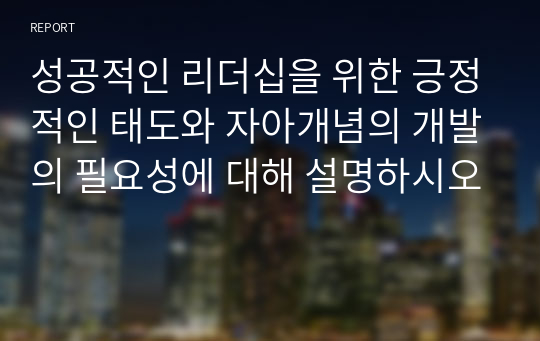 성공적인 리더십을 위한 긍정적인 태도와 자아개념의 개발의 필요성에 대해 설명하시오