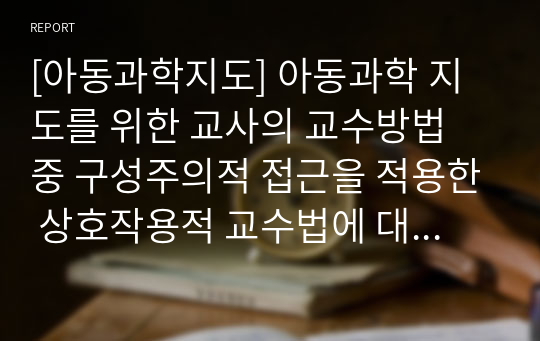 [아동과학지도] 아동과학 지도를 위한 교사의 교수방법 중 구성주의적 접근을 적용한 상호작용적 교수법에 대해 논하시오