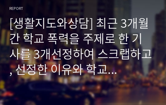 [생활지도와상담] 최근 3개월간 학교 폭력을 주제로 한 기사를 3개선정하여 스크랩하고, 선정한 이유와 학교폭력 예방법을 중심으로 서술하시오