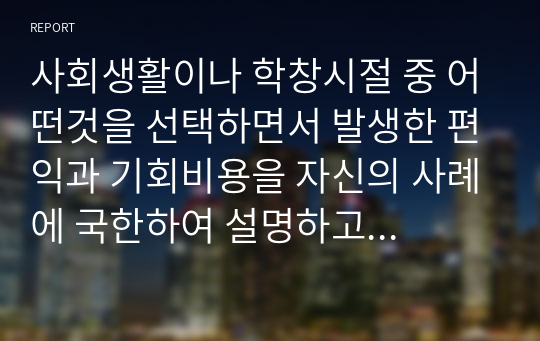 사회생활이나 학창시절 중 어떤것을 선택하면서 발생한 편익과 기회비용을 자신의 사례에 국한하여 설명하고 여기서 얻은 교훈은 무엇인지 서술하시오