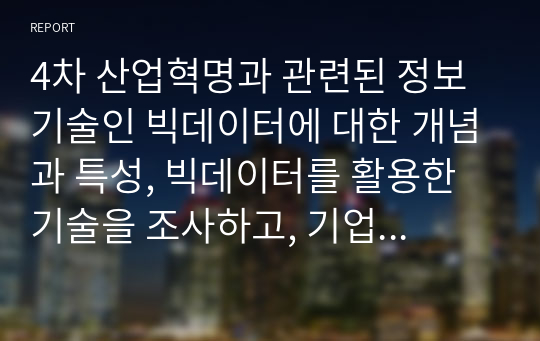 4차 산업혁명과 관련된 정보기술인 빅데이터에 대한 개념과 특성, 빅데이터를 활용한 기술을 조사하고, 기업에서 빅데이터를 어떻게 활용하고 있는지를 서술하시오. 또한 빅데이터 기술로 인해 발생할 문제점을 예측하고 이에 개인과 기업이 각각 어떻게 대응할 수 있을지를 서술하세요